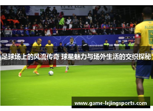 足球场上的风流传奇 球星魅力与场外生活的交织探秘
