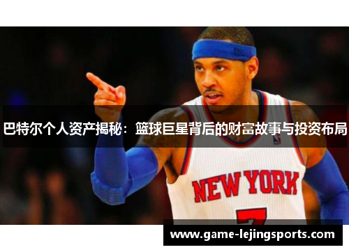 巴特尔个人资产揭秘：篮球巨星背后的财富故事与投资布局