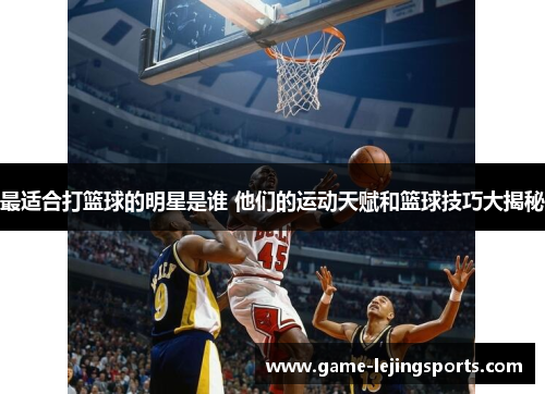 最适合打篮球的明星是谁 他们的运动天赋和篮球技巧大揭秘