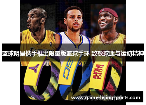 篮球明星携手推出限量版篮球手环 致敬球迷与运动精神