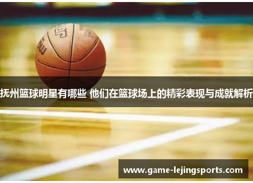 抚州篮球明星有哪些 他们在篮球场上的精彩表现与成就解析